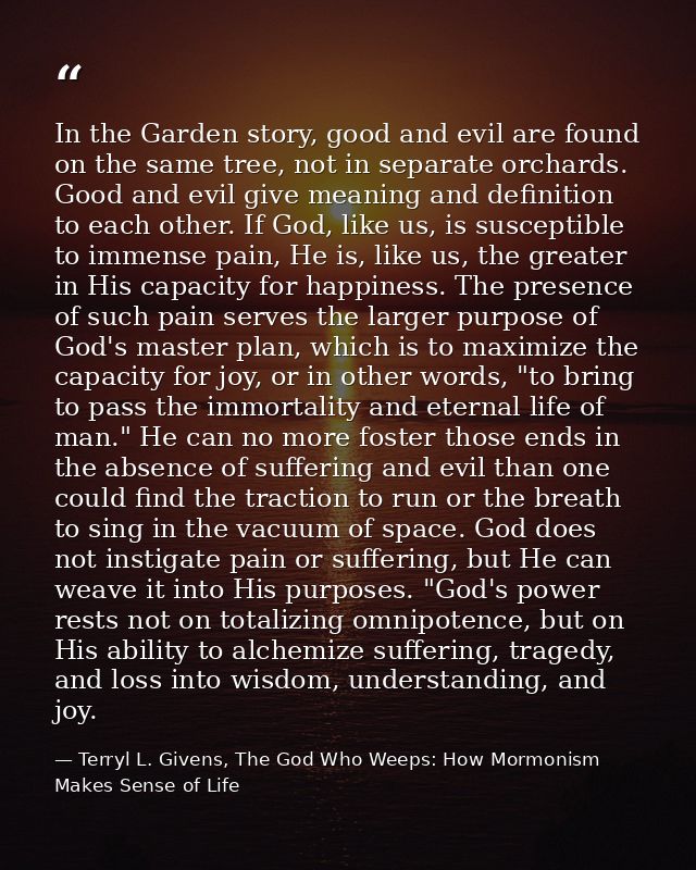 In the Garden story, good and evil are found on the same tree, not in separate orchards. Good and evil give meaning and  — Terryl L. Givens, The God Who Weeps: How Mormonism Makes Sense of Life