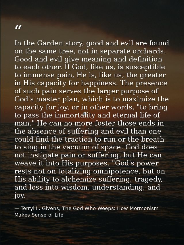 In the Garden story, good and evil are found on the same tree, not in separate orchards. Good and evil give meaning and  — Terryl L. Givens, The God Who Weeps: How Mormonism Makes Sense of Life