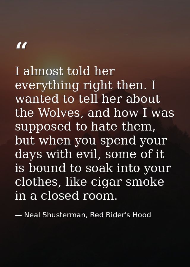 I almost told her everything right then. I wanted to tell her about the Wolves, and how I was supposed to hate them, but — Neal Shusterman, Red Rider's Hood