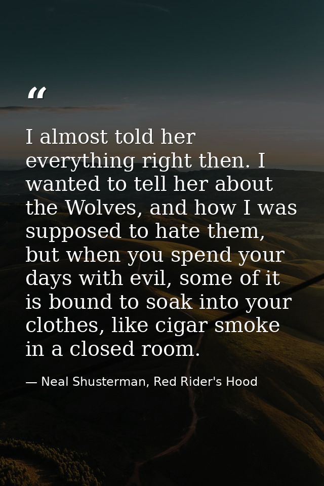 I almost told her everything right then. I wanted to tell her about the Wolves, and how I was supposed to hate them, but — Neal Shusterman, Red Rider's Hood
