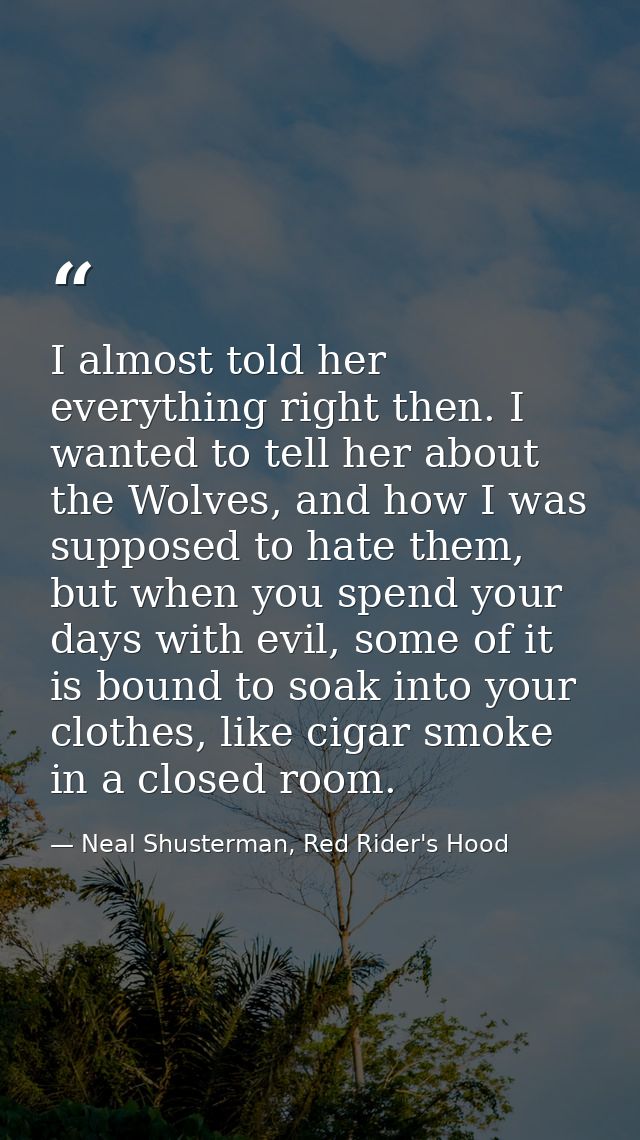 I almost told her everything right then. I wanted to tell her about the Wolves, and how I was supposed to hate them, but — Neal Shusterman, Red Rider's Hood
