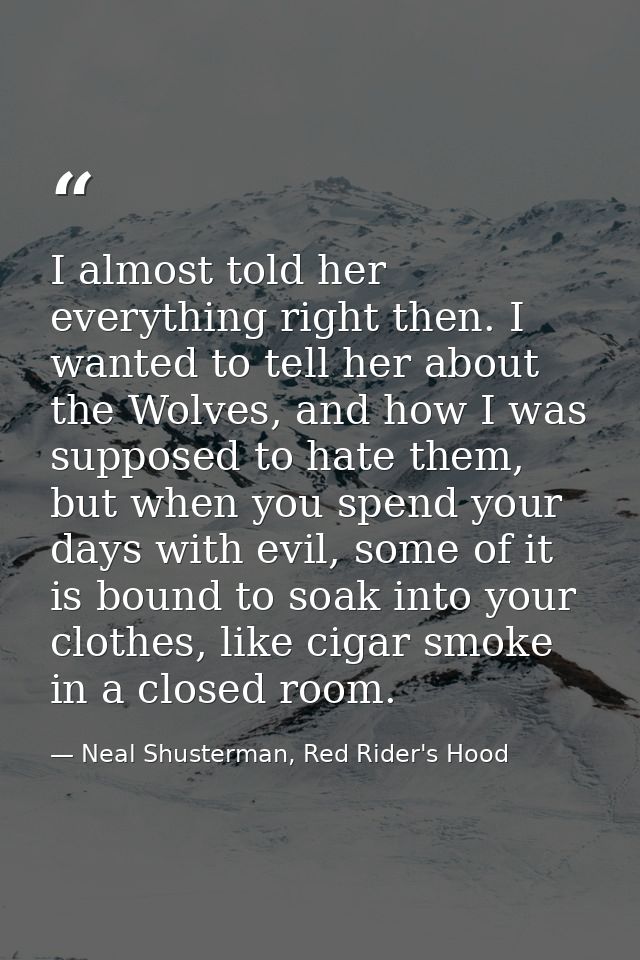 I almost told her everything right then. I wanted to tell her about the Wolves, and how I was supposed to hate them, but — Neal Shusterman, Red Rider's Hood
