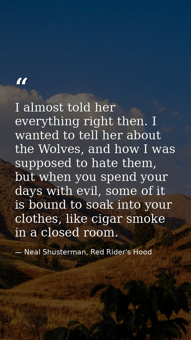I almost told her everything right then. I wanted to tell her about the Wolves, and how I was supposed to hate them, but — Neal Shusterman, Red Rider's Hood