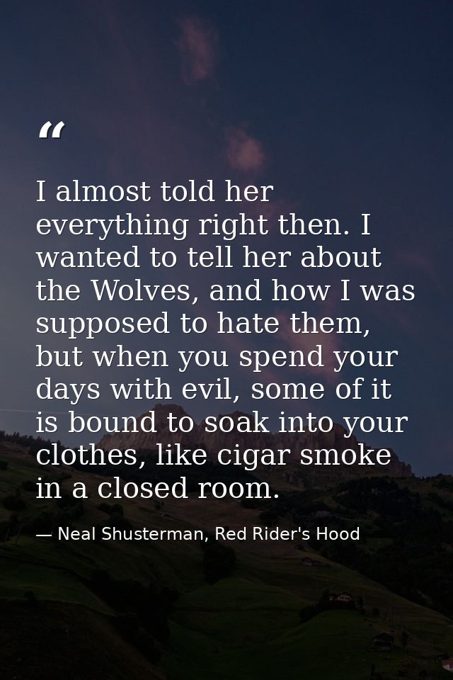 I almost told her everything right then. I wanted to tell her about the Wolves, and how I was supposed to hate them, but — Neal Shusterman, Red Rider's Hood