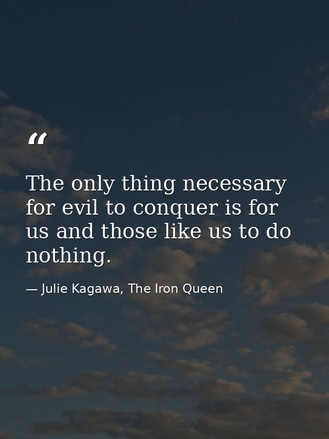 The only thing necessary for evil to conquer is for us and those like us to do nothing. — Julie Kagawa, The Iron Queen