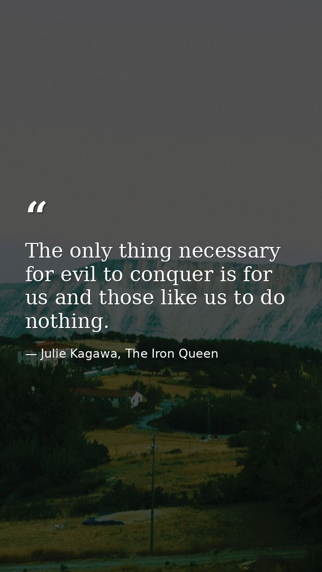 The only thing necessary for evil to conquer is for us and those like us to do nothing. — Julie Kagawa, The Iron Queen