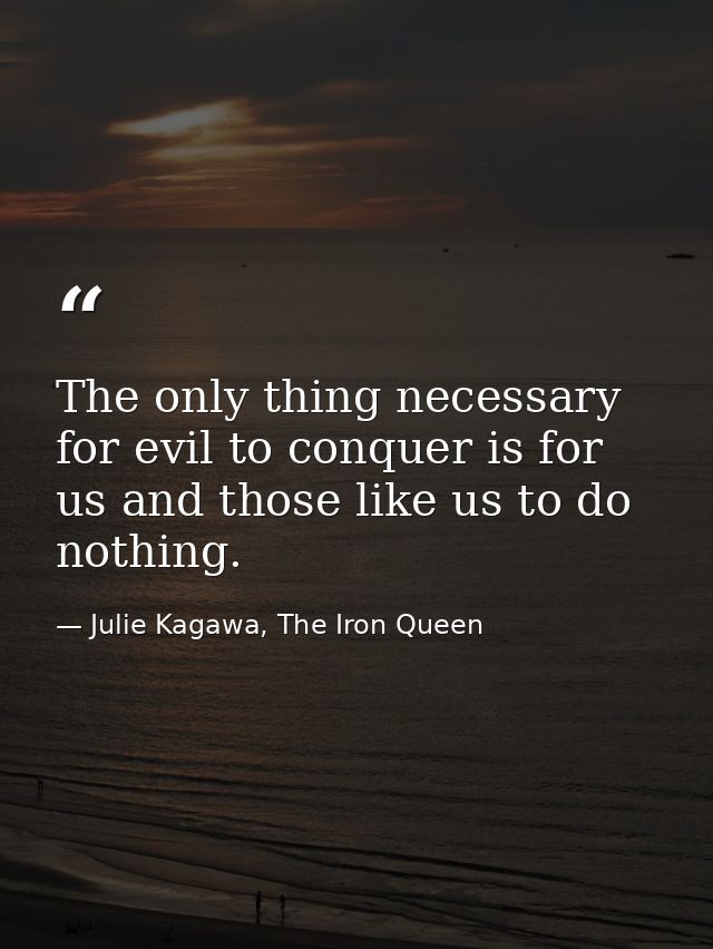 The only thing necessary for evil to conquer is for us and those like us to do nothing. — Julie Kagawa, The Iron Queen