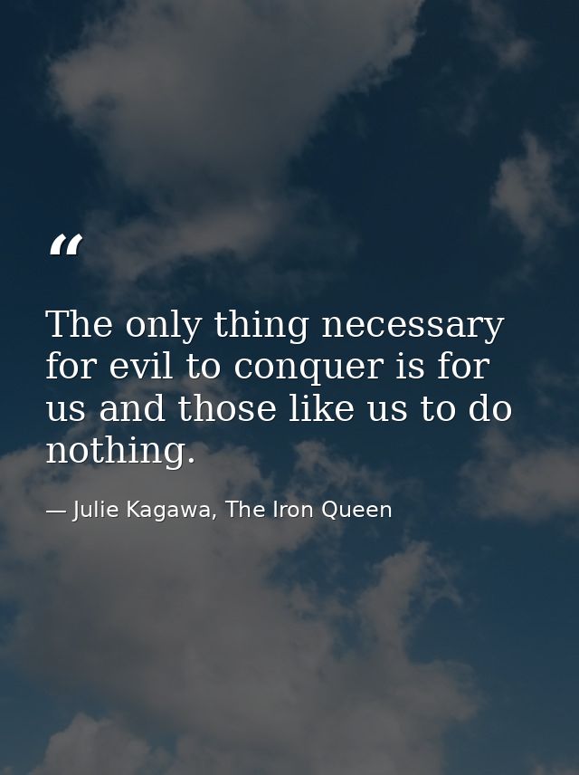 The only thing necessary for evil to conquer is for us and those like us to do nothing. — Julie Kagawa, The Iron Queen