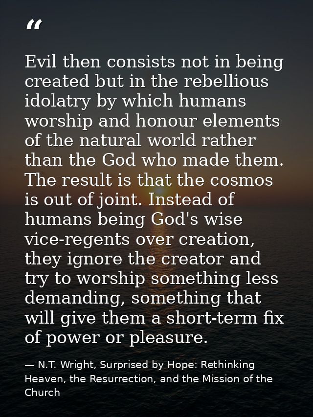 Evil then consists not in being created but in the rebellious idolatry by which humans worship and honour elements of th — N.T. Wright, Surprised by Hope: Rethinking Heaven, the Resurrection, and the Mission of the Church