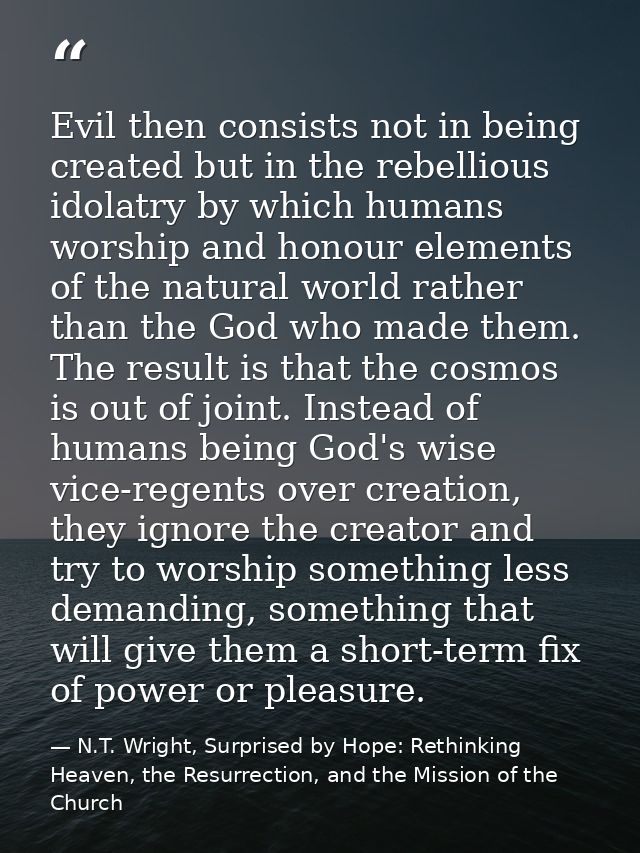 Evil then consists not in being created but in the rebellious idolatry by which humans worship and honour elements of th — N.T. Wright, Surprised by Hope: Rethinking Heaven, the Resurrection, and the Mission of the Church
