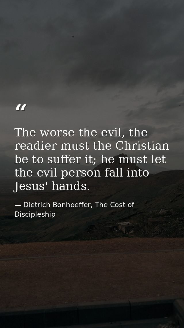 The worse the evil, the readier must the Christian be to suffer it; he must let the evil person fall into Jesus' hands. — Dietrich Bonhoeffer, The Cost of Discipleship