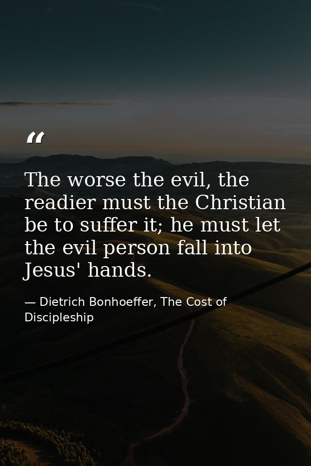 The worse the evil, the readier must the Christian be to suffer it; he must let the evil person fall into Jesus' hands. — Dietrich Bonhoeffer, The Cost of Discipleship