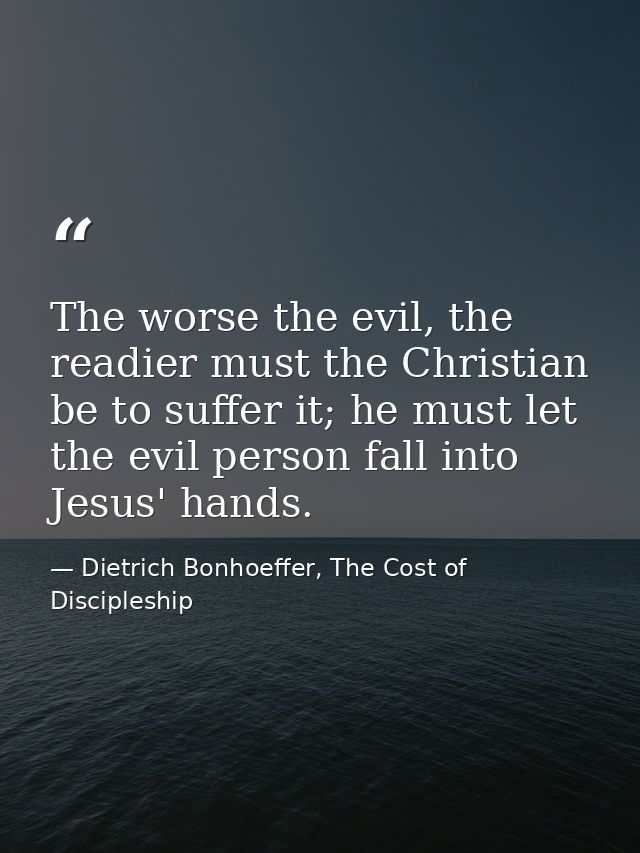 The worse the evil, the readier must the Christian be to suffer it; he must let the evil person fall into Jesus' hands. — Dietrich Bonhoeffer, The Cost of Discipleship