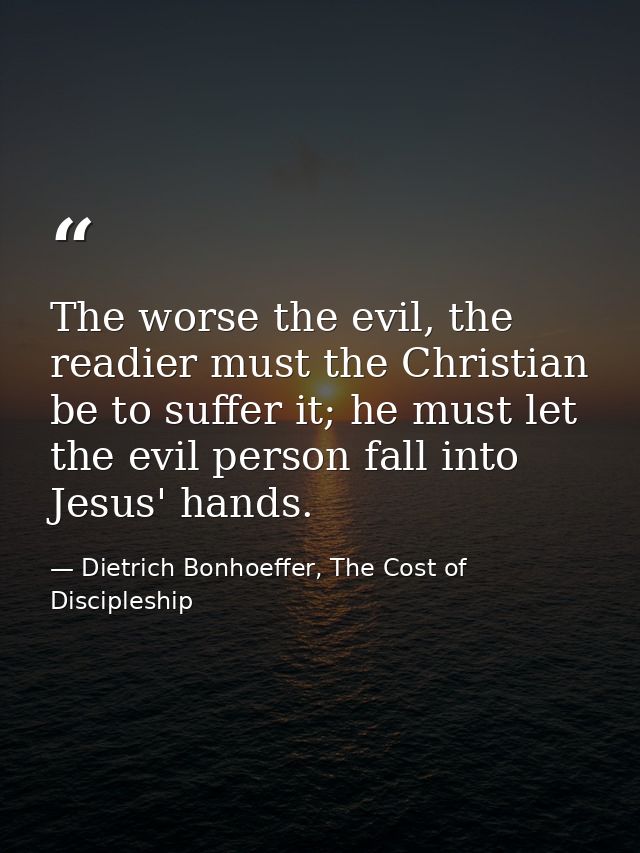 The worse the evil, the readier must the Christian be to suffer it; he must let the evil person fall into Jesus' hands. — Dietrich Bonhoeffer, The Cost of Discipleship