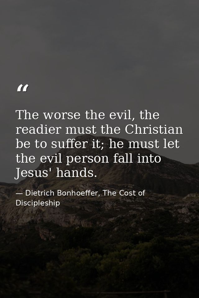 The worse the evil, the readier must the Christian be to suffer it; he must let the evil person fall into Jesus' hands. — Dietrich Bonhoeffer, The Cost of Discipleship