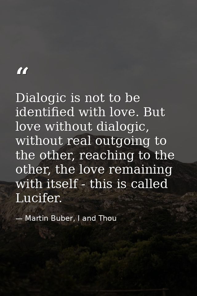 Dialogic is not to be identified with love. But love without dialogic, without real outgoing to the other, reaching to t — Martin Buber, I and Thou
