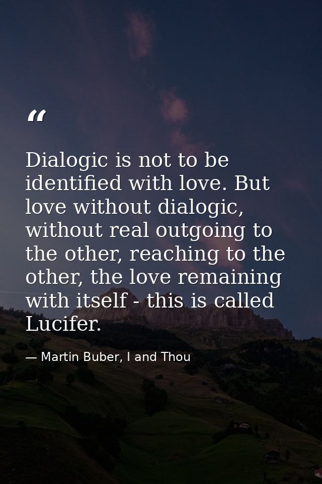 Dialogic is not to be identified with love. But love without dialogic, without real outgoing to the other, reaching to t — Martin Buber, I and Thou