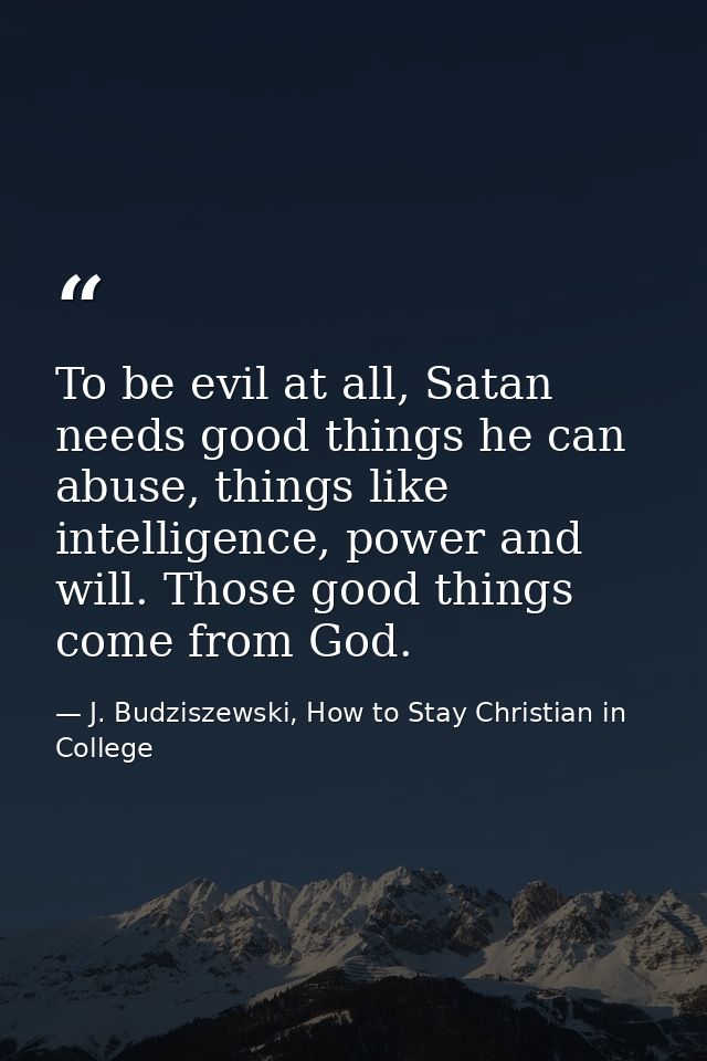 To be evil at all, Satan needs good things he can abuse, things like intelligence, power and will. Those good things com — J. Budziszewski, How to Stay Christian in College