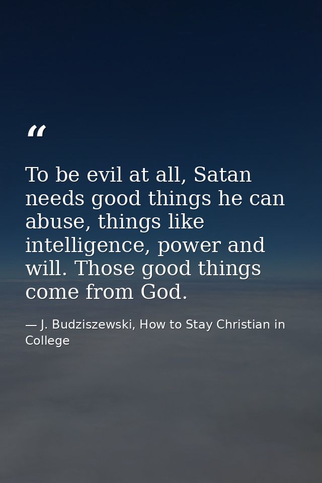 To be evil at all, Satan needs good things he can abuse, things like intelligence, power and will. Those good things com — J. Budziszewski, How to Stay Christian in College