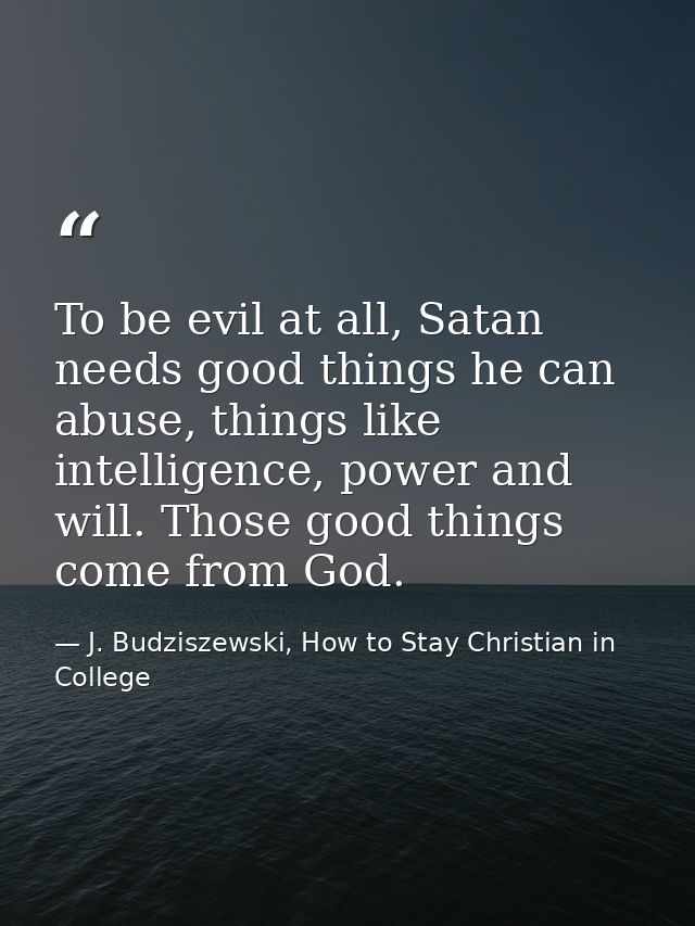 To be evil at all, Satan needs good things he can abuse, things like intelligence, power and will. Those good things com — J. Budziszewski, How to Stay Christian in College