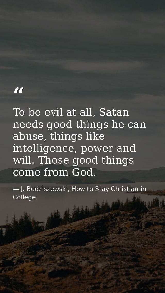 To be evil at all, Satan needs good things he can abuse, things like intelligence, power and will. Those good things com — J. Budziszewski, How to Stay Christian in College