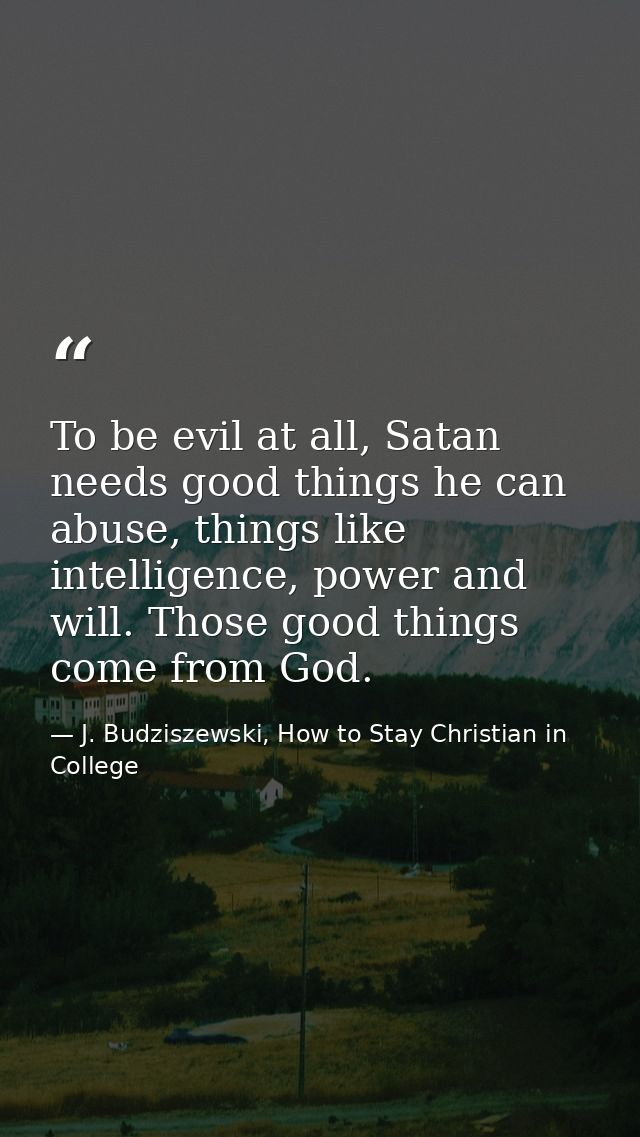 To be evil at all, Satan needs good things he can abuse, things like intelligence, power and will. Those good things com — J. Budziszewski, How to Stay Christian in College