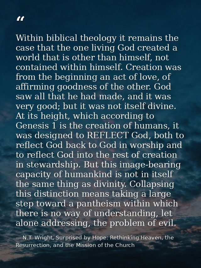 Within biblical theology it remains the case that the one living God created a world that is other than himself, not con — N.T. Wright, Surprised by Hope: Rethinking Heaven, the Resurrection, and the Mission of the Church