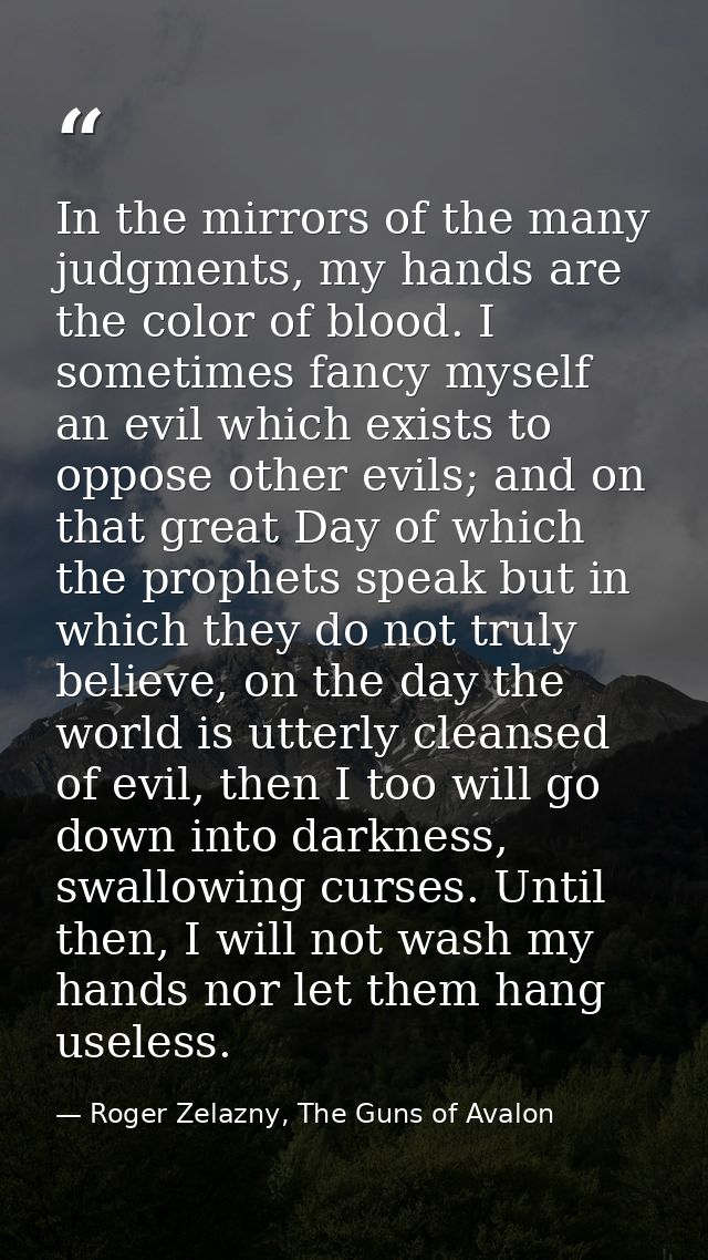 In the mirrors of the many judgments, my hands are the color of blood. I sometimes fancy myself an evil which exists to  — Roger Zelazny, The Guns of Avalon
