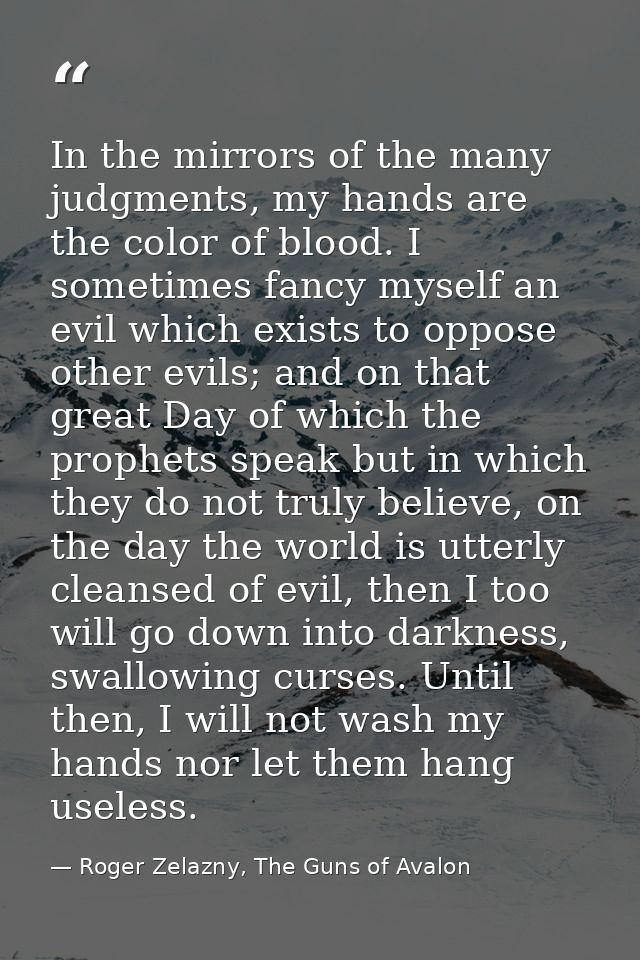 In the mirrors of the many judgments, my hands are the color of blood. I sometimes fancy myself an evil which exists to  — Roger Zelazny, The Guns of Avalon