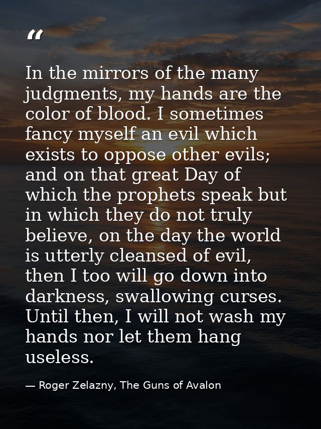 In the mirrors of the many judgments, my hands are the color of blood. I sometimes fancy myself an evil which exists to  — Roger Zelazny, The Guns of Avalon