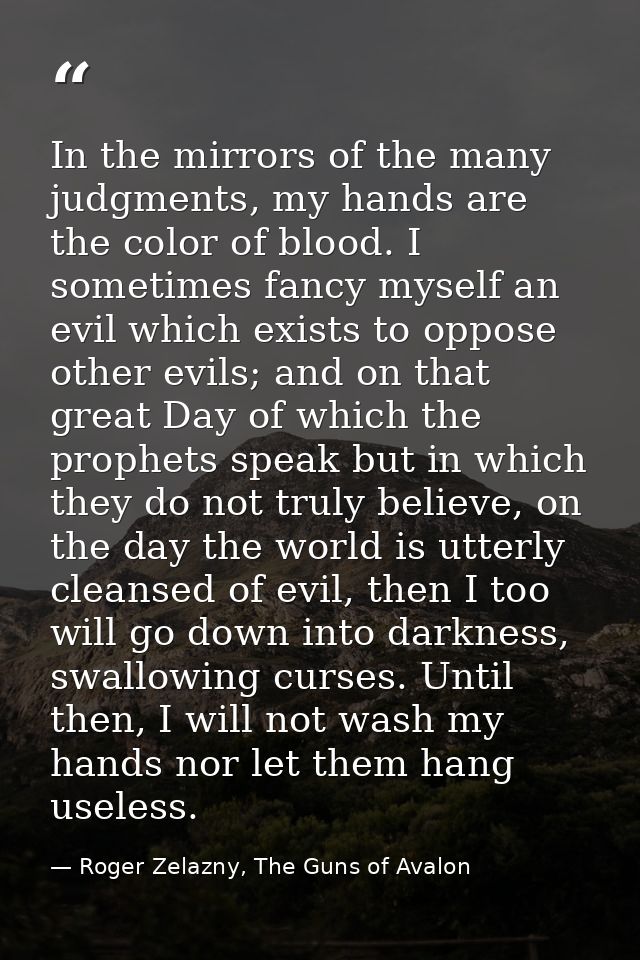 In the mirrors of the many judgments, my hands are the color of blood. I sometimes fancy myself an evil which exists to  — Roger Zelazny, The Guns of Avalon