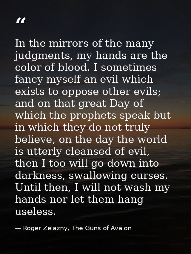 In the mirrors of the many judgments, my hands are the color of blood. I sometimes fancy myself an evil which exists to  — Roger Zelazny, The Guns of Avalon