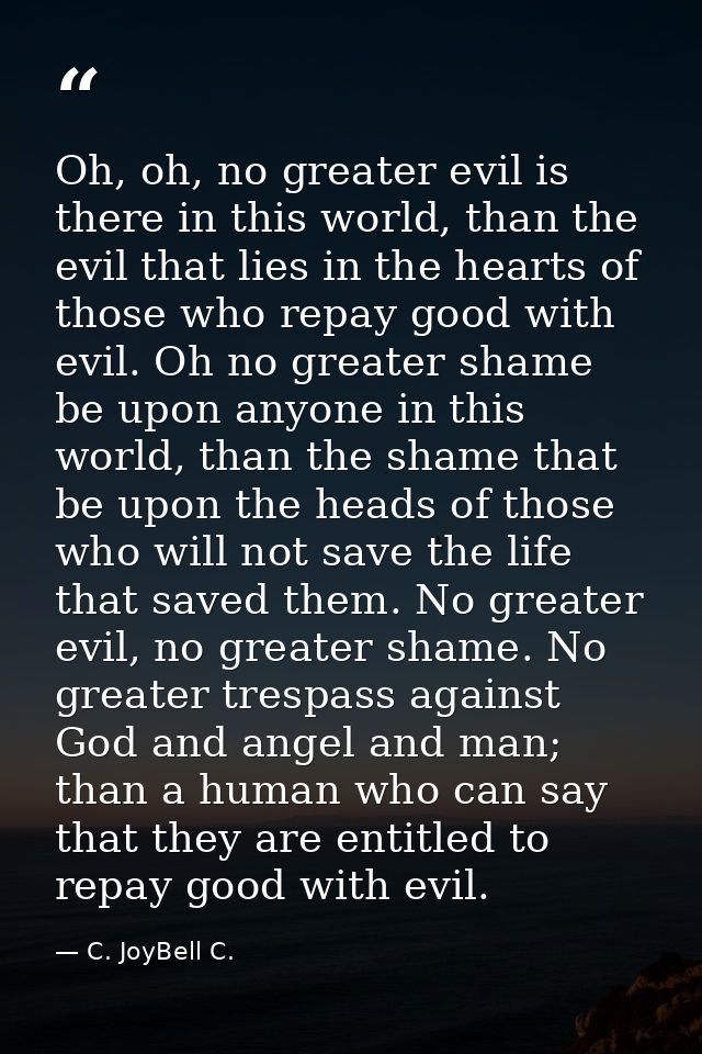 Oh, oh, no greater evil is there in this world, than the evil that lies in the hearts of those who repay good with evil. — C. JoyBell C.
