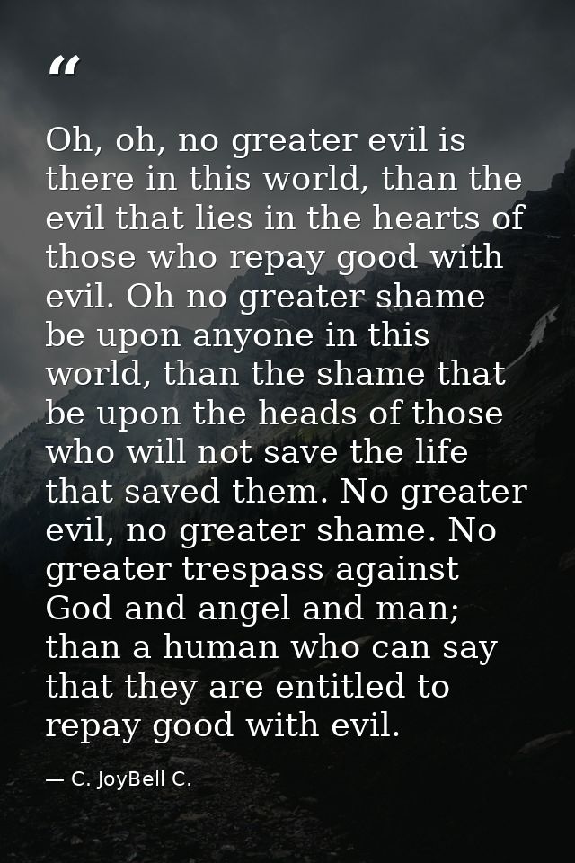Oh, oh, no greater evil is there in this world, than the evil that lies in the hearts of those who repay good with evil. — C. JoyBell C.