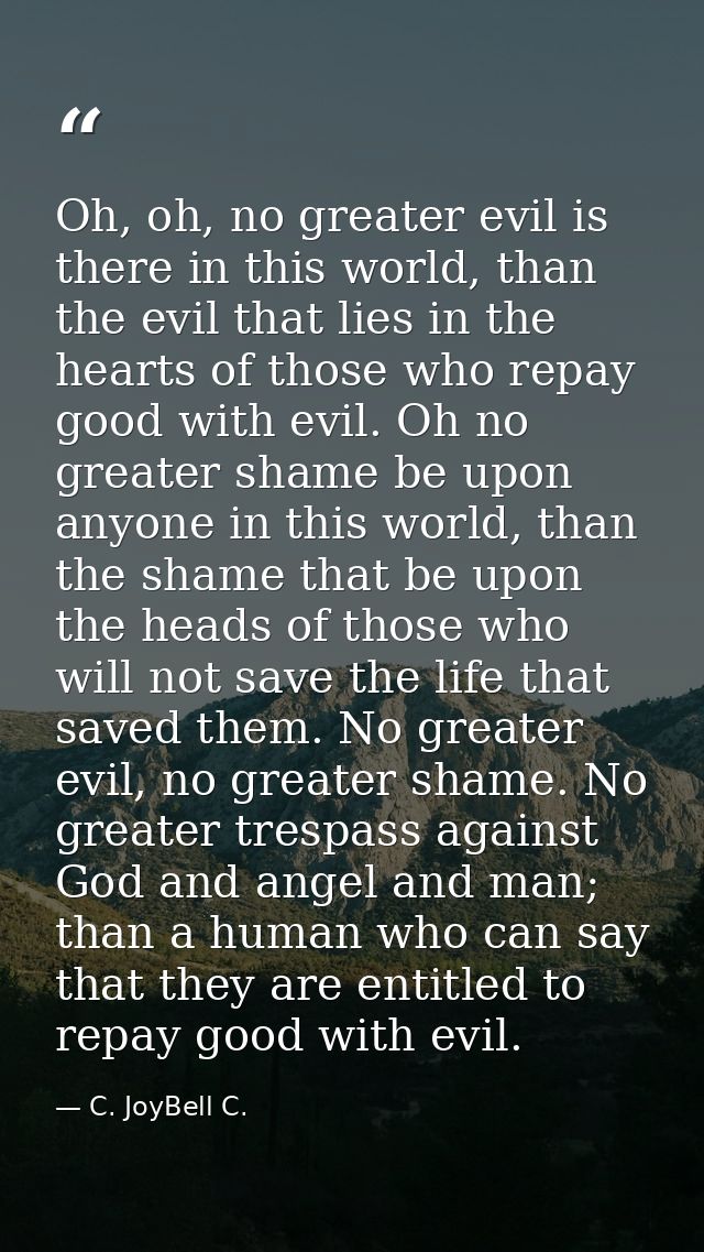 Oh, oh, no greater evil is there in this world, than the evil that lies in the hearts of those who repay good with evil. — C. JoyBell C.