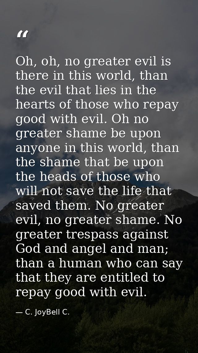 Oh, oh, no greater evil is there in this world, than the evil that lies in the hearts of those who repay good with evil. — C. JoyBell C.