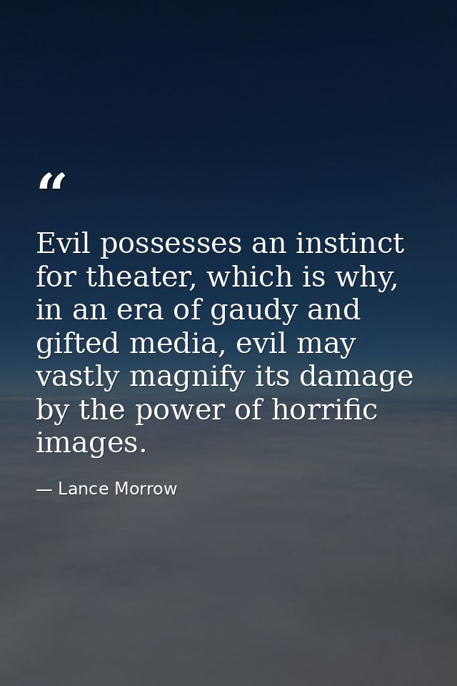 Evil possesses an instinct for theater, which is why, in an era of gaudy and gifted media, evil may vastly magnify its d — Lance Morrow
