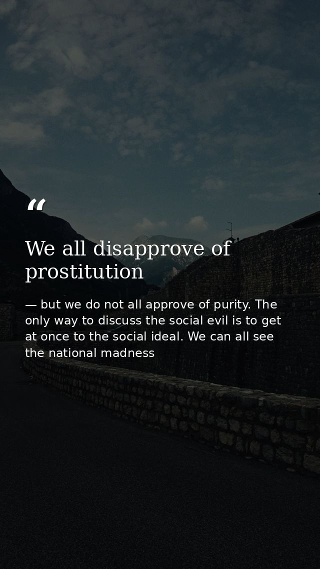 We all disapprove of prostitution — but we do not all approve of purity. The only way to discuss the social evil is to get at once to the social ideal. We can all see the national madness