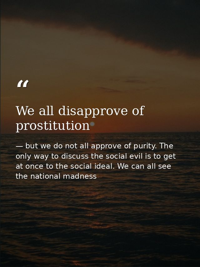 We all disapprove of prostitution — but we do not all approve of purity. The only way to discuss the social evil is to get at once to the social ideal. We can all see the national madness