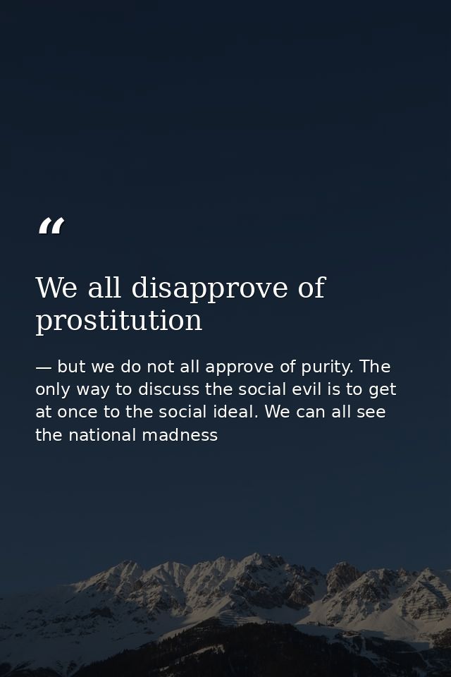 We all disapprove of prostitution — but we do not all approve of purity. The only way to discuss the social evil is to get at once to the social ideal. We can all see the national madness