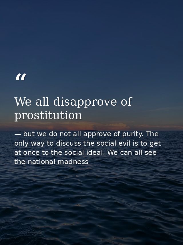 We all disapprove of prostitution — but we do not all approve of purity. The only way to discuss the social evil is to get at once to the social ideal. We can all see the national madness