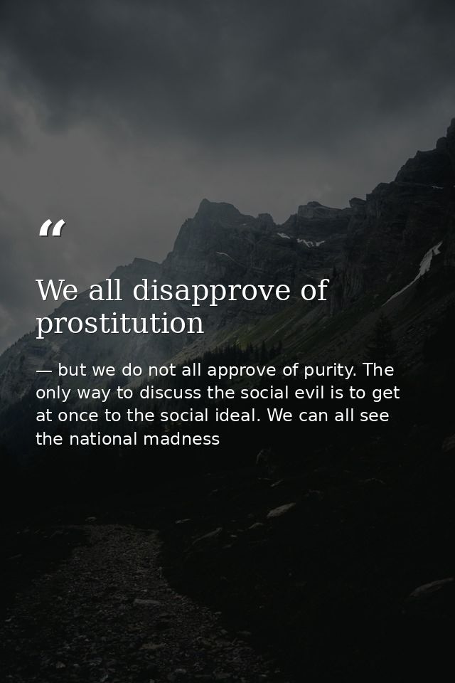 We all disapprove of prostitution — but we do not all approve of purity. The only way to discuss the social evil is to get at once to the social ideal. We can all see the national madness