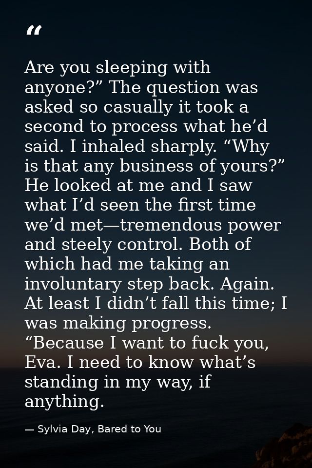 Are you sleeping with anyone?” The question was asked so casually it took a second to process what he’d said. I inhaled  — Sylvia Day, Bared to You
