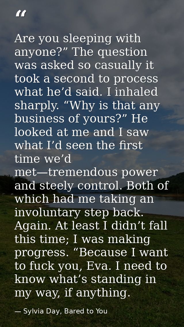Are you sleeping with anyone?” The question was asked so casually it took a second to process what he’d said. I inhaled  — Sylvia Day, Bared to You
