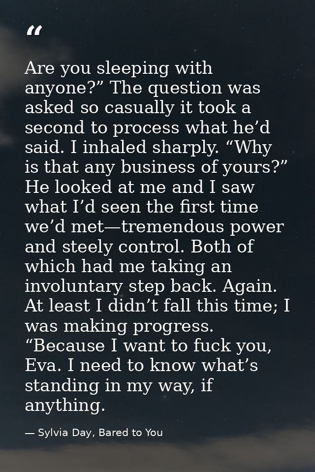 Are you sleeping with anyone?” The question was asked so casually it took a second to process what he’d said. I inhaled  — Sylvia Day, Bared to You