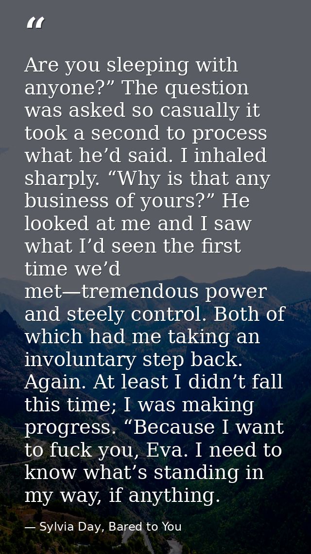 Are you sleeping with anyone?” The question was asked so casually it took a second to process what he’d said. I inhaled  — Sylvia Day, Bared to You