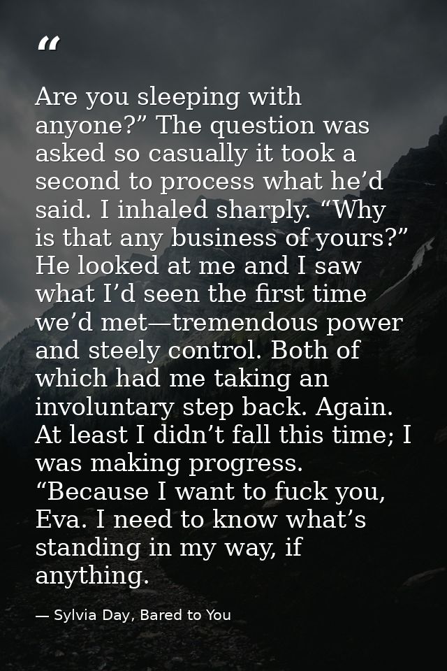 Are you sleeping with anyone?” The question was asked so casually it took a second to process what he’d said. I inhaled  — Sylvia Day, Bared to You