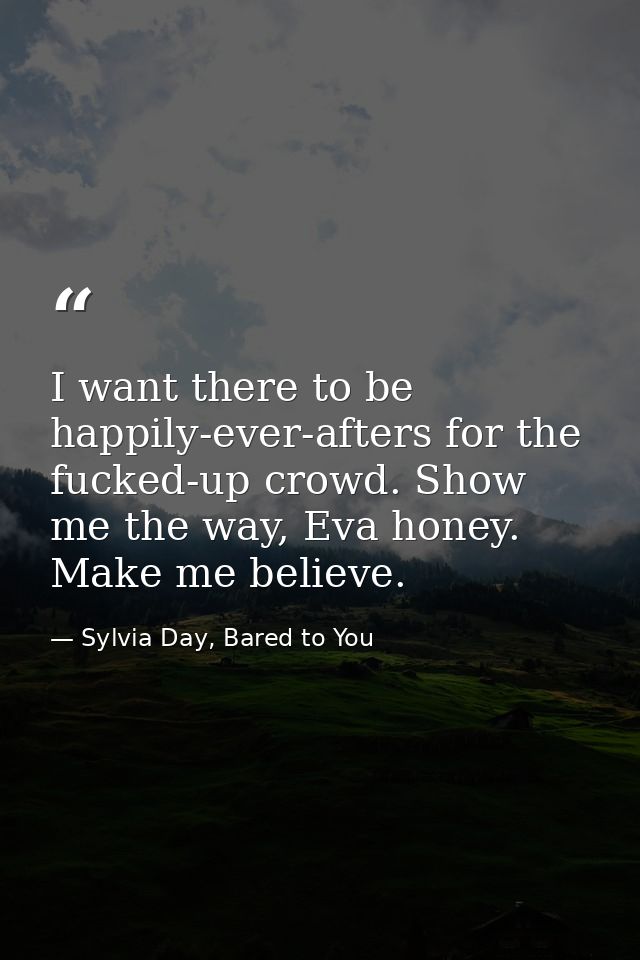 I want there to be happily-ever-afters for the fucked-up crowd. Show me the way, Eva honey. Make me believe. — Sylvia Day, Bared to You
