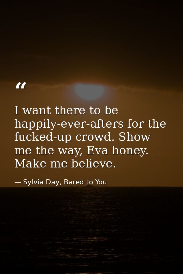 I want there to be happily-ever-afters for the fucked-up crowd. Show me the way, Eva honey. Make me believe. — Sylvia Day, Bared to You