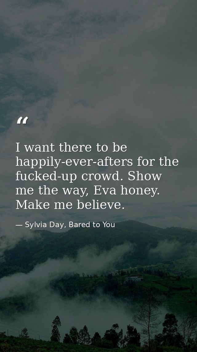 I want there to be happily-ever-afters for the fucked-up crowd. Show me the way, Eva honey. Make me believe. — Sylvia Day, Bared to You